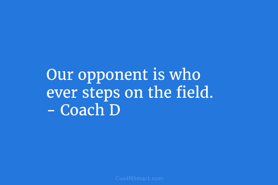 Our opponent is who ever steps on the field. – Coach D