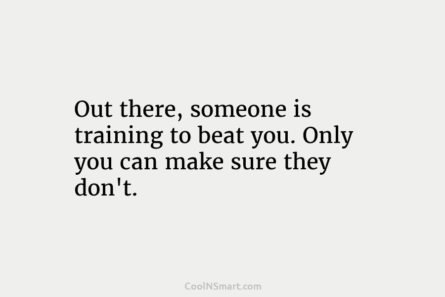 Out there, someone is training to beat you. Only you can make sure they don’t.