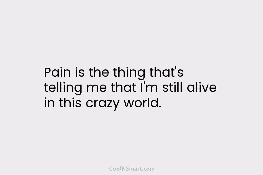 Pain is the thing that’s telling me that I’m still alive in this crazy world.