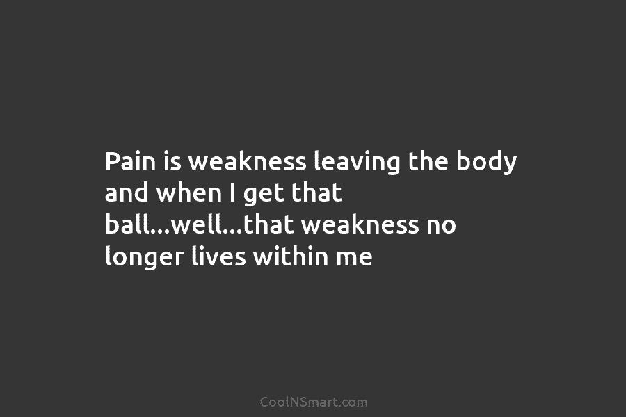 Pain is weakness leaving the body and when I get that ball…well…that weakness no longer...