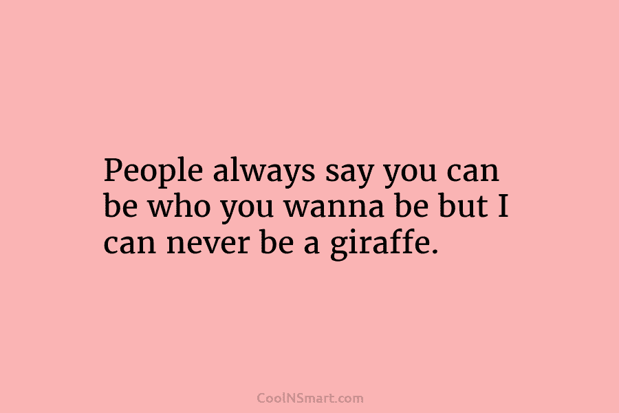 People always say you can be who you wanna be but I can never be a giraffe.