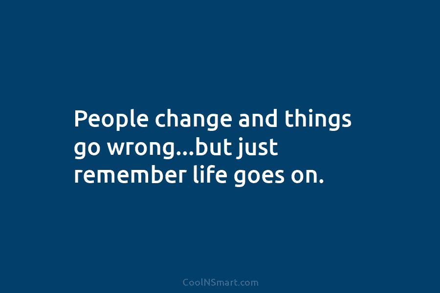 People change and things go wrong…but just remember life goes on.