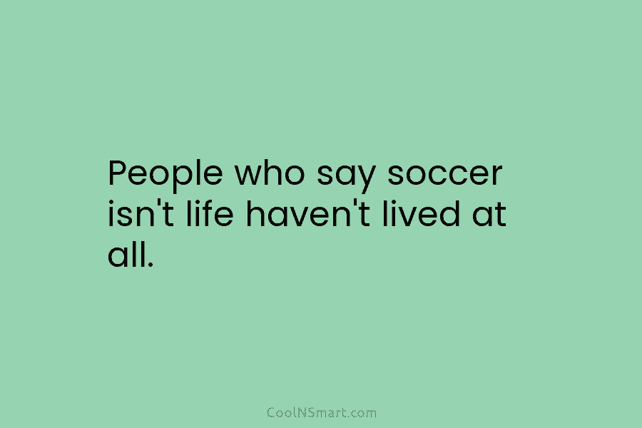 People who say soccer isn’t life haven’t lived at all.
