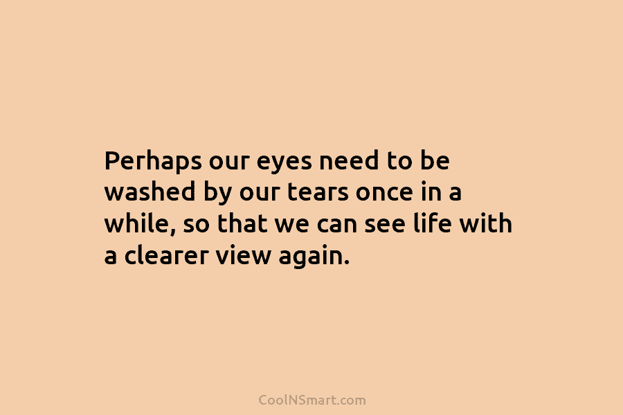 Perhaps our eyes need to be washed by our tears once in a while, so...