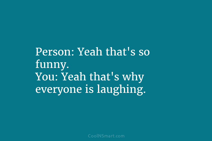 Person: Yeah that’s so funny. You: Yeah that’s why everyone is laughing.
