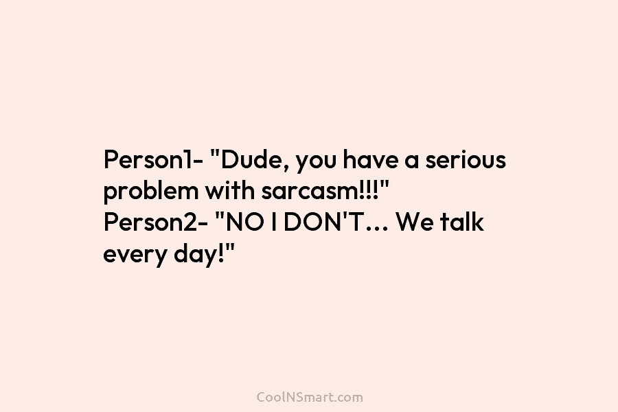 Person1- “Dude, you have a serious problem with sarcasm!!!” Person2- “NO I DON’T… We talk...