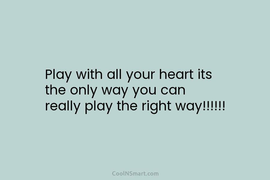 Play with all your heart its the only way you can really play the right...