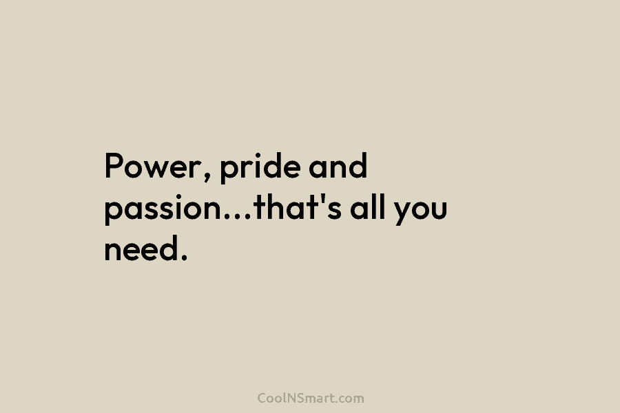Power, pride and passion…that’s all you need.