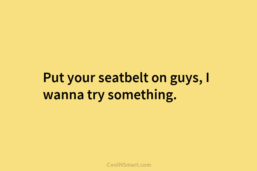 Put your seatbelt on guys, I wanna try something.