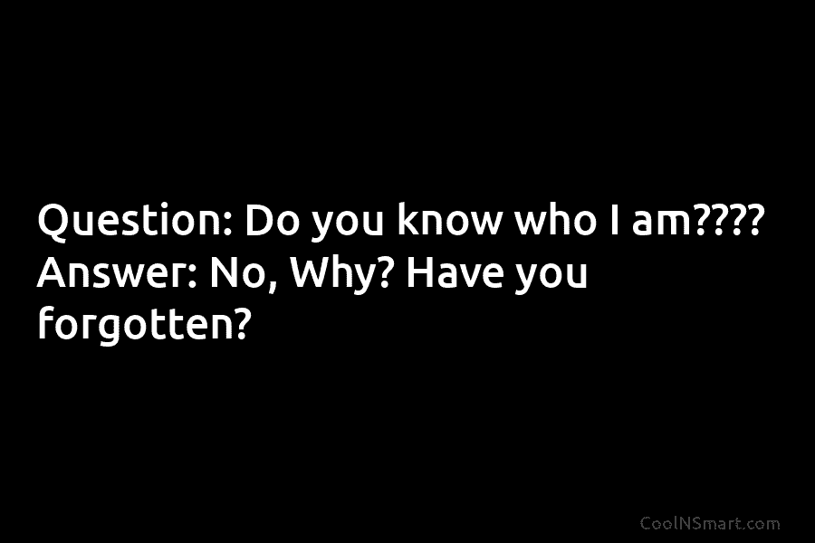 Question: Do you know who I am???? Answer: No, Why? Have you forgotten?
