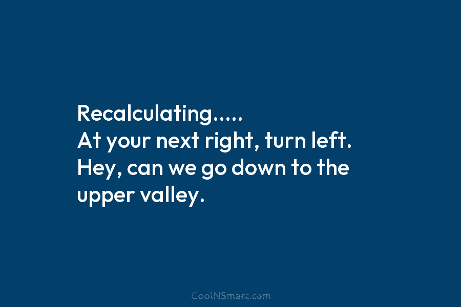 Recalculating….. At your next right, turn left. Hey, can we go down to the upper...