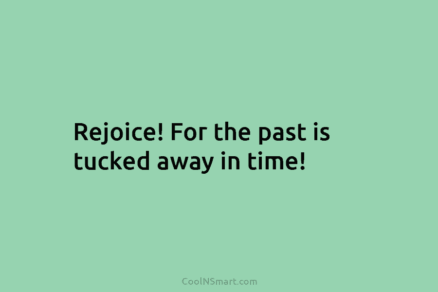 Rejoice! For the past is tucked away in time!