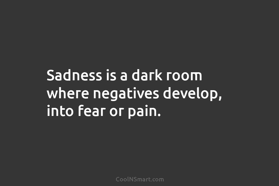 Sadness is a dark room where negatives develop, into fear or pain.
