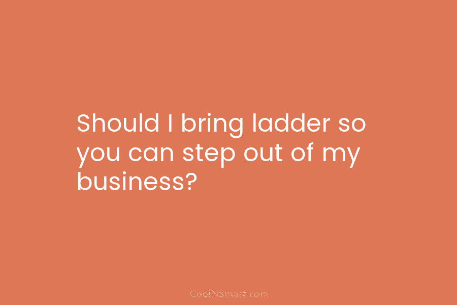 Should I bring ladder so you can step out of my business?