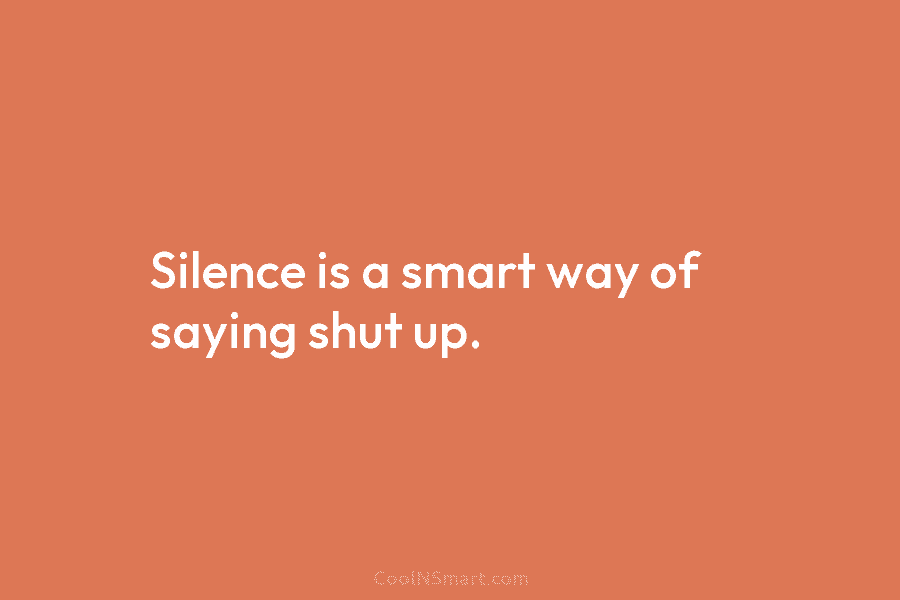 Silence is a smart way of saying shut up.