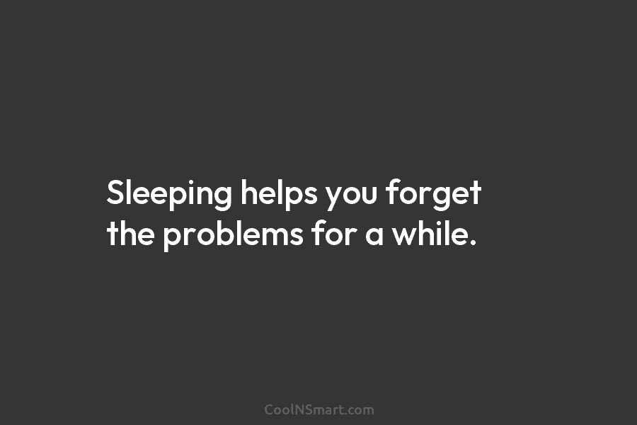 Sleeping helps you forget the problems for a while.