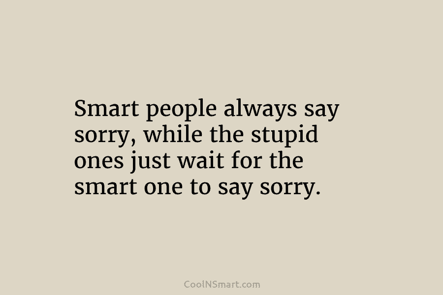 Smart people always say sorry, while the stupid ones just wait for the smart one...