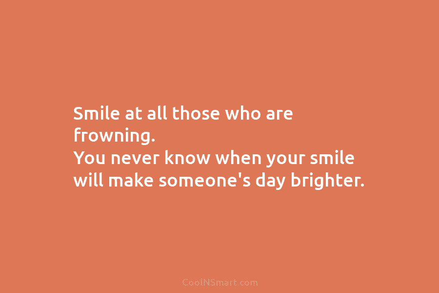 Smile at all those who are frowning. You never know when your smile will make someone’s day brighter.