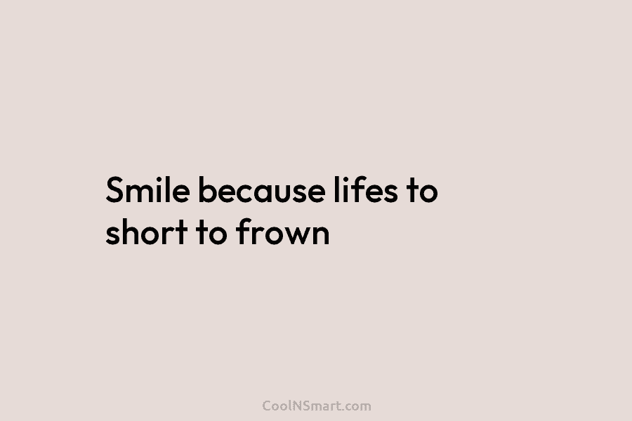 Smile because lifes to short to frown