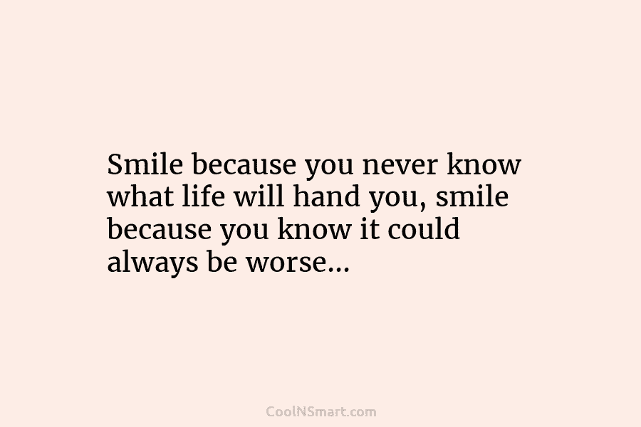 Smile because you never know what life will hand you, smile because you know it could always be worse…