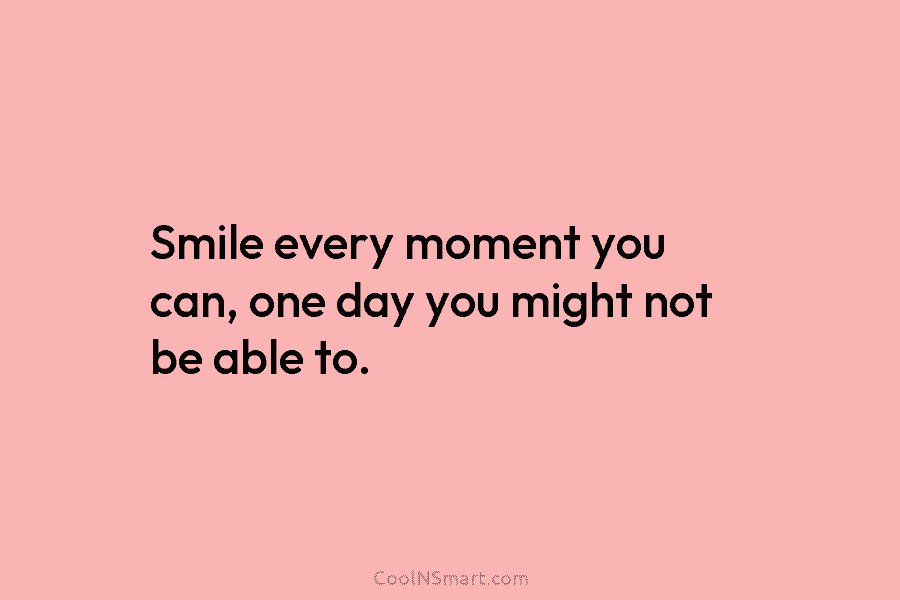 Smile every moment you can, one day you might not be able to.