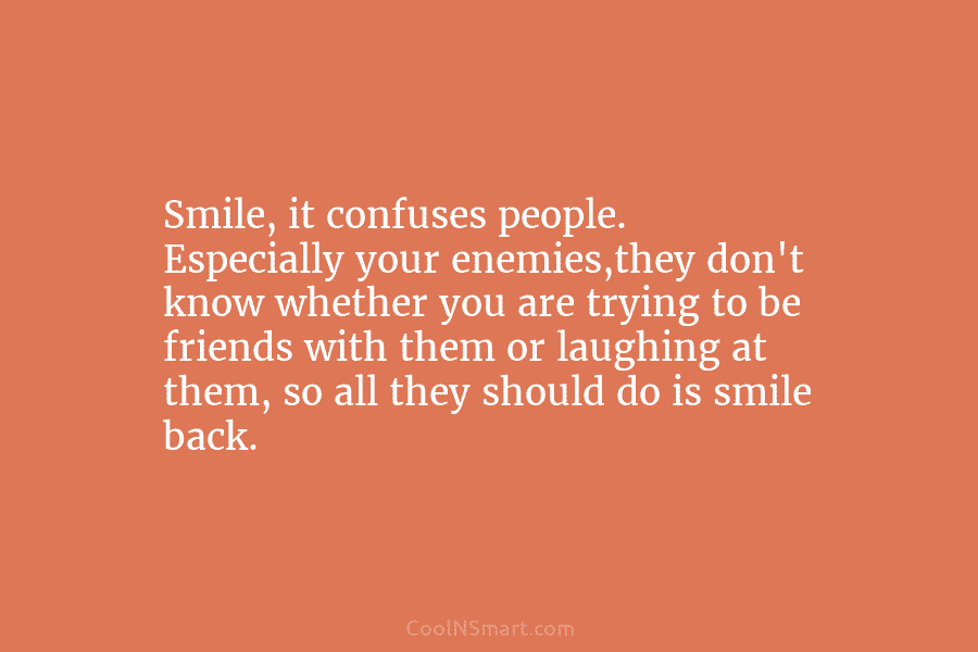 Smile, it confuses people. Especially your enemies,they don’t know whether you are trying to be friends with them or laughing...