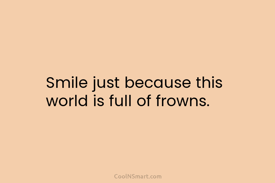Smile just because this world is full of frowns.