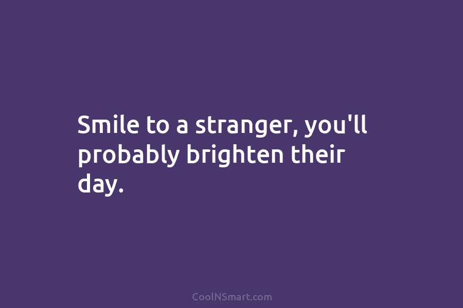 Smile to a stranger, you’ll probably brighten their day.