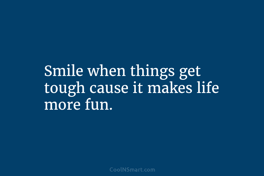 Smile when things get tough cause it makes life more fun.