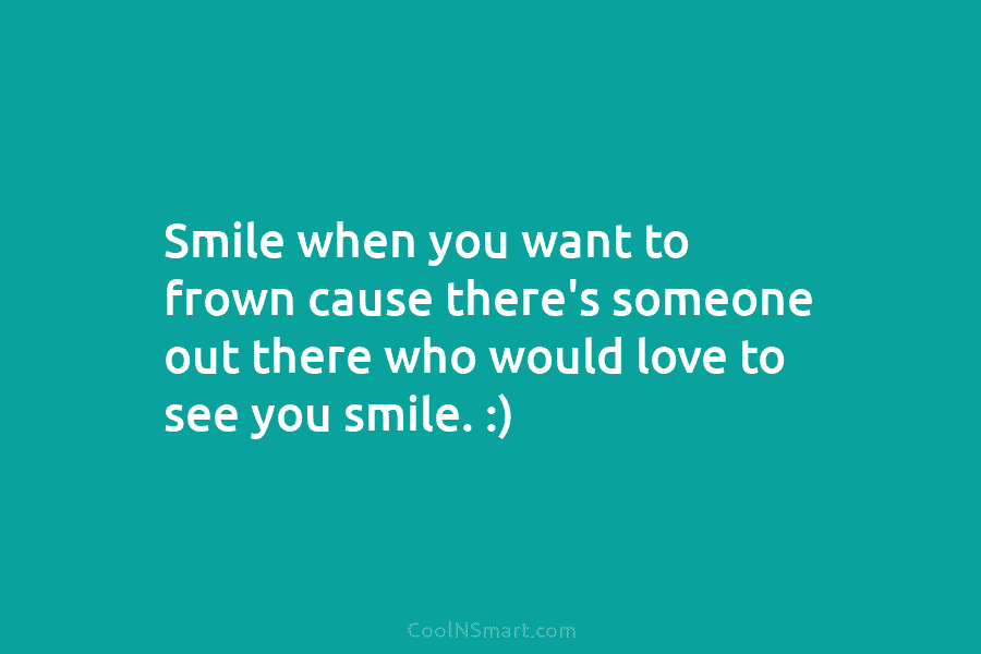 Smile when you want to frown cause there’s someone out there who would love to see you smile. :)