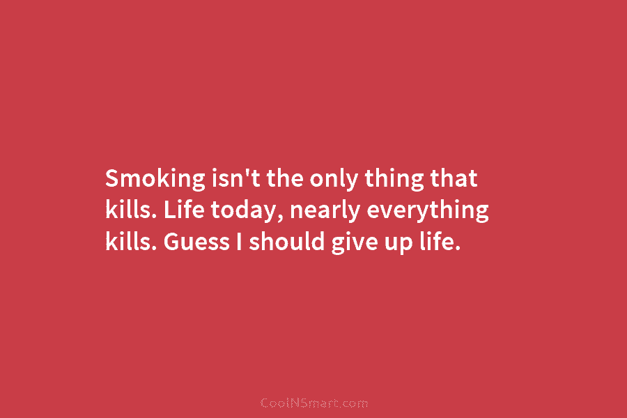 Smoking isn’t the only thing that kills. Life today, nearly everything kills. Guess I should give up life.
