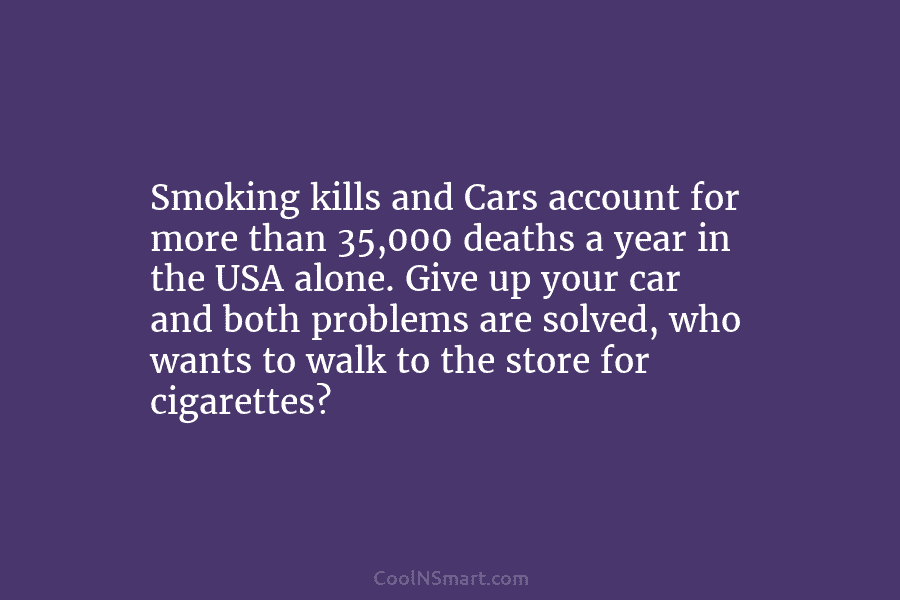 Smoking kills and Cars account for more than 35,000 deaths a year in the USA alone. Give up your car...