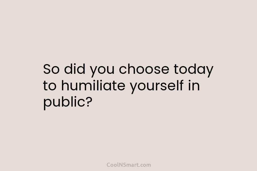 So did you choose today to humiliate yourself in public?