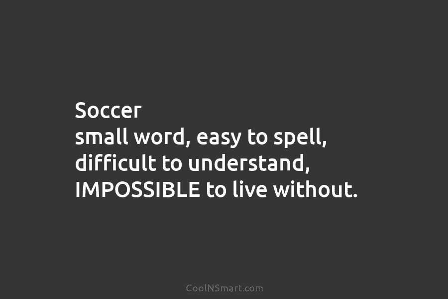 Soccer small word, easy to spell, difficult to understand, IMPOSSIBLE to live without.