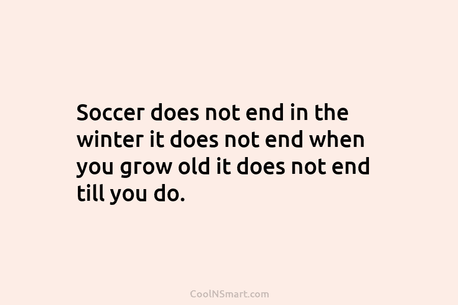 Soccer does not end in the winter it does not end when you grow old...