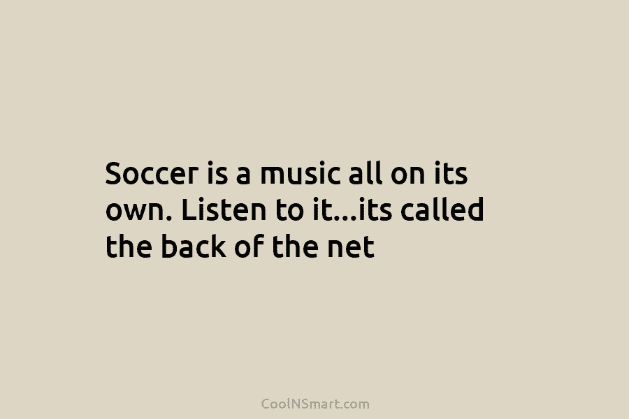 Soccer is a music all on its own. Listen to it…its called the back of...