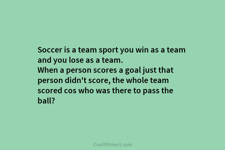 Soccer is a team sport you win as a team and you lose as a...