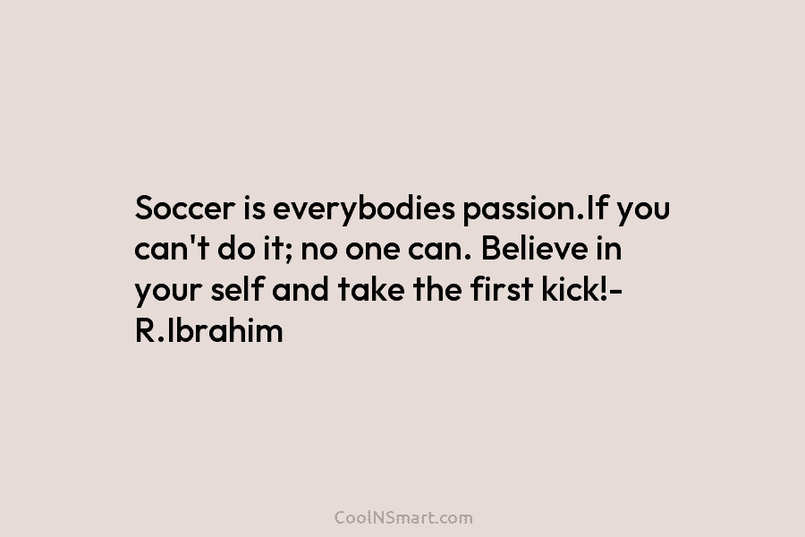 Soccer is everybodies passion.If you can’t do it; no one can. Believe in your self...