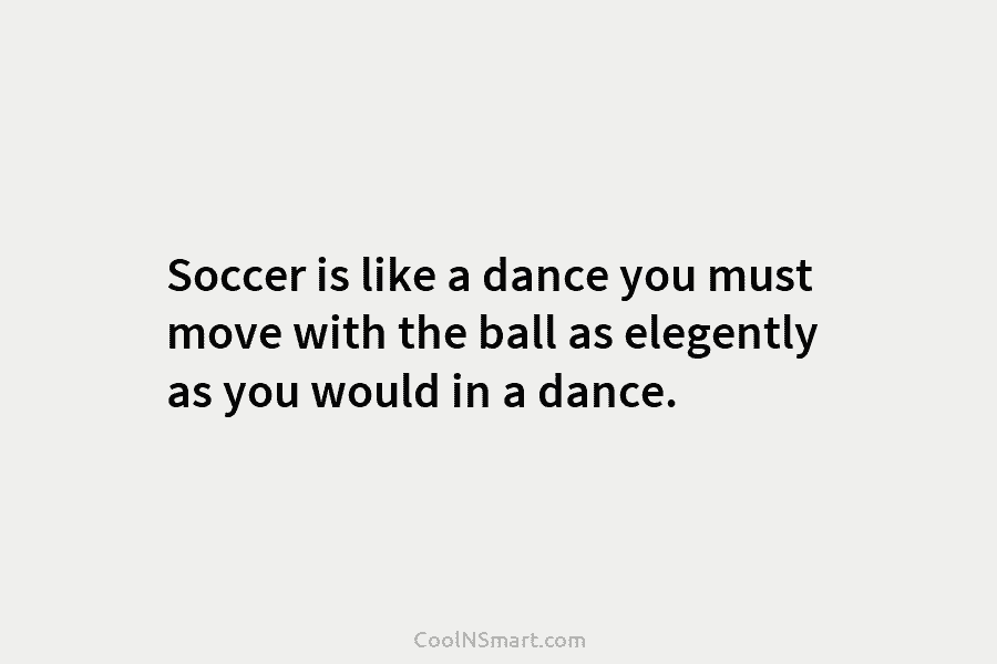 Soccer is like a dance you must move with the ball as elegently as you...