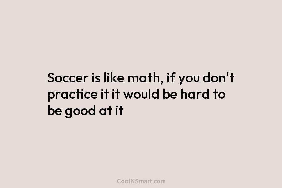 Soccer is like math, if you don’t practice it it would be hard to be...