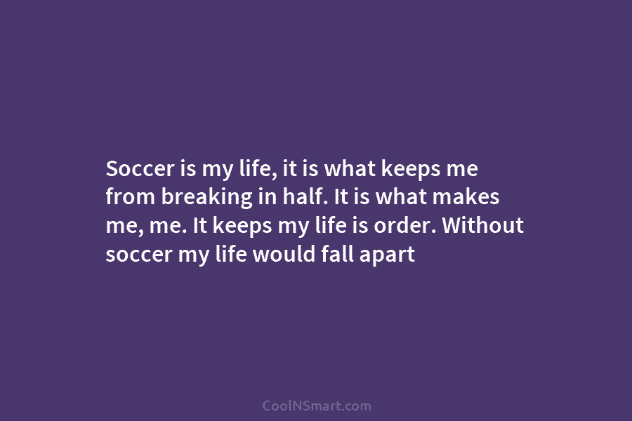 Soccer is my life, it is what keeps me from breaking in half. It is...