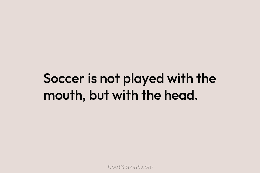 Soccer is not played with the mouth, but with the head.