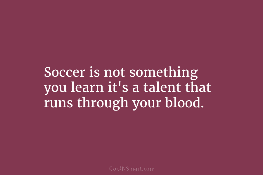 Soccer is not something you learn it’s a talent that runs through your blood.