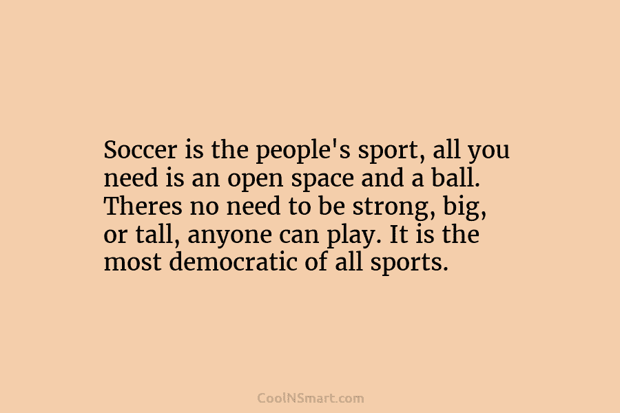 Soccer is the people’s sport, all you need is an open space and a ball....