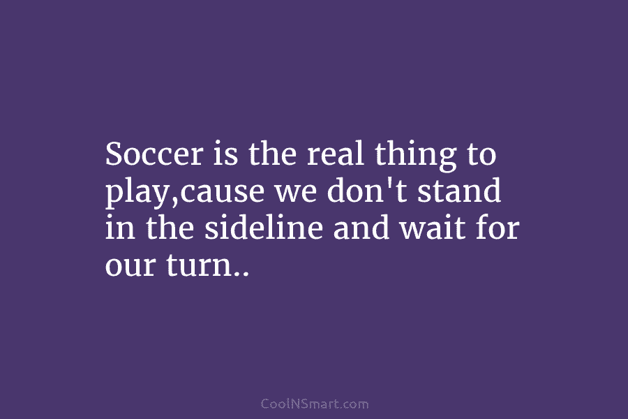 Soccer is the real thing to play,cause we don’t stand in the sideline and wait...