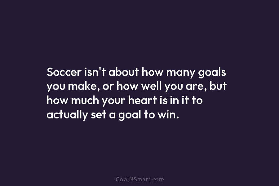 Soccer isn’t about how many goals you make, or how well you are, but how...