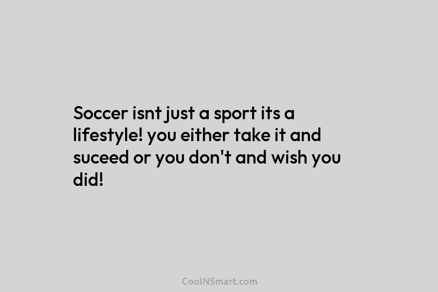 Soccer isnt just a sport its a lifestyle! you either take it and suceed or...