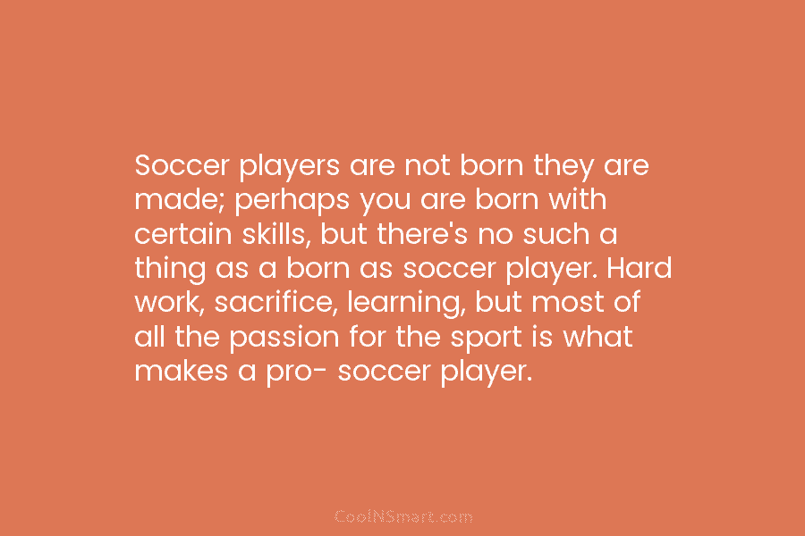 Soccer players are not born they are made; perhaps you are born with certain skills,...