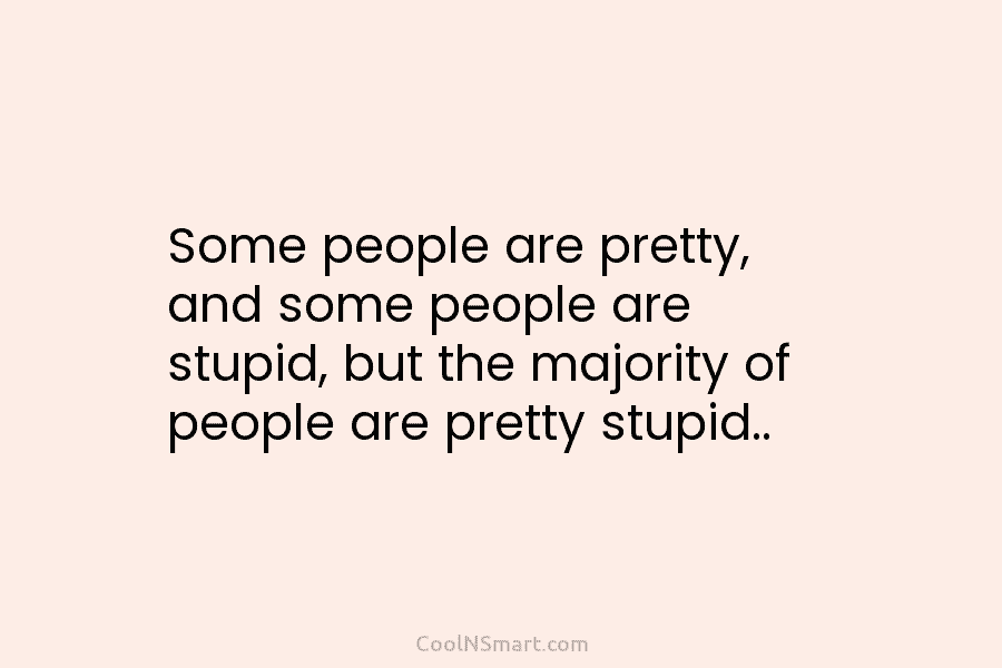 Some people are pretty, and some people are stupid, but the majority of people are pretty stupid..