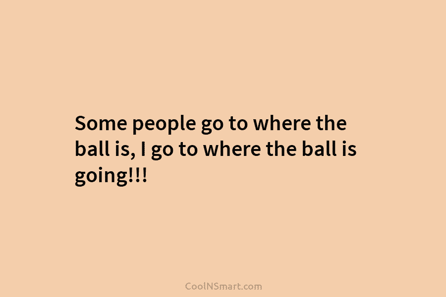 Some people go to where the ball is, I go to where the ball is...